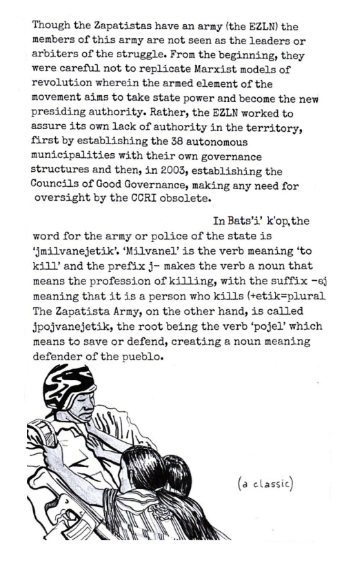 Though the Zapatistas have an army (the EZLN) the members of this army are not seen as the leaders or arbiters of the struggle. From the beginning, they were careful not to replicate Marxist models of revolution wherein the armed element of the movement ains to take state power and become the new presiding authority. Rather, the EZLN worked to assure its own lack of authority in the territory, first by establishing the 38 autonomous municipalities with their own governance structures and then, in 2003, establishing the Councils of Good Governance, making any need for oversight by the CORT obsolete.  InBats’i’ Kop,the word for the army or police of the state is ‘jmilvanejetik’ ‘Milvanel’ is the verb meaning ‘to ki1’ and the prefix j- makes the verb a noun that means the profession of killing, with the suffix -ef meaning that it is a person who kills (+etik=plural The Zapatista Army, on the other hand, is called Jpojvanejetik, the root being the verb ‘pojel’ which means to save or defend, creating a noun meaning defender of the pueblo.  (a classic)  